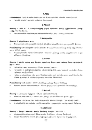 297
Cognitive Spoken English
1. Able
PhraseMeaning 1: subj be able to do sth ( syn: can do sth ) - do â¡ø ªêò¬ô ªêŒò º®»‹.
a. I am able to swin / I can swim - â¡ù£™ c‰î º®»‹.
2. Absent
Meaning 1: ðœO, Ã†ì‹ «ð£¡ø¬õèÀ‚° å¼õ˜ õóM™¬ô Ü™ô¶ Ýüó£èM™¬ô Ü™ô¶ðœO, Ã†ì‹ «ð£¡ø¬õèÀ‚° å¼õ˜ õóM™¬ô Ü™ô¶ Ýüó£èM™¬ô Ü™ô¶ðœO, Ã†ì‹ «ð£¡ø¬õèÀ‚° å¼õ˜ õóM™¬ô Ü™ô¶ Ýüó£èM™¬ô Ü™ô¶ðœO, Ã†ì‹ «ð£¡ø¬õèÀ‚° å¼õ˜ õóM™¬ô Ü™ô¶ Ýüó£èM™¬ô Ü™ô¶ðœO, Ã†ì‹ «ð£¡ø¬õèÀ‚° å¼õ˜ õóM™¬ô Ü™ô¶ Ýüó£èM™¬ô Ü™ô¶
èô‰¶‚ªè£œ÷M™¬ô.èô‰¶‚ªè£œ÷M™¬ô.èô‰¶‚ªè£œ÷M™¬ô.èô‰¶‚ªè£œ÷M™¬ô.èô‰¶‚ªè£œ÷M™¬ô.
a. He is absent from the school ( pat: be absent from sth ) - Üõ˜ ðœO‚° õóM™¬ô.
3. Acceptable
Meaning 1: ãŸÁ‚ªè£œ÷ Ã®òãŸÁ‚ªè£œ÷ Ã®òãŸÁ‚ªè£œ÷ Ã®òãŸÁ‚ªè£œ÷ Ã®òãŸÁ‚ªè£œ÷ Ã®ò
a. The machine is not in acceptable standard - Þò‰Fó‹ ãŸÁ‚ªè£œ÷ Ã®ò îóˆF™ Þ™¬ô.
PhraseMeaning 1: It is acceptable ( for sb ) to do sth - do â¡ø ªêò¬ô ªêŒõ¶ sb‚° ãŸÁ‚ªè£œ÷
Ã®ò MCò‹ Ý°‹.
b. It is acceptable for me to wear the chain - ªêJ¬ù ÜEõ¶ âù‚° ãŸÁ‚ªè£œ÷ Ã®ò
MCòñ£è Þ¼‚Aø¶.
4. Active
Meaning 1: å¡P™ Ü™ô¶ å¼ ªêòL™ ²Á²ÁŠð£è Þ¼‚è Ã®ò Ü™ô¶ I°‰î Ý˜õˆ¶ì¡å¡P™ Ü™ô¶ å¼ ªêòL™ ²Á²ÁŠð£è Þ¼‚è Ã®ò Ü™ô¶ I°‰î Ý˜õˆ¶ì¡å¡P™ Ü™ô¶ å¼ ªêòL™ ²Á²ÁŠð£è Þ¼‚è Ã®ò Ü™ô¶ I°‰î Ý˜õˆ¶ì¡å¡P™ Ü™ô¶ å¼ ªêòL™ ²Á²ÁŠð£è Þ¼‚è Ã®ò Ü™ô¶ I°‰î Ý˜õˆ¶ì¡å¡P™ Ü™ô¶ å¼ ªêòL™ ²Á²ÁŠð£è Þ¼‚è Ã®ò Ü™ô¶ I°‰î Ý˜õˆ¶ì¡
Þ¼‚è Ã®ò.Þ¼‚è Ã®ò.Þ¼‚è Ã®ò.Þ¼‚è Ã®ò.Þ¼‚è Ã®ò.
a. He is active - Üõ˜ ²Á²ÁŠð£è Þ¼‚è Ã®òõ˜ Ýõ£˜.
b. He is active in reading books ( pat: be active in doing sth ) - Üõ˜ ¹ˆîè‹ ð®ŠðF™ I°‰î
Ý˜õˆ¶ì¡ Þ¼‚Aø£˜.
c. He take an active interest in the game / He take an active part / role in the game - Üõ˜ «ð£†®J™
I°‰î Ý˜õˆ¶ì¡ Ü™ô¶ º¿ñù¶ì¡ èô‰¶ ªè£œAø£˜.
PhraseMeaning 1: sth is active - sth ªêò™ð´Aø¶ Ü™ô¶ «õ¬ô ªêŒAø¶.
d. The virus is active at low temperature - ¬õóv °¬ø‰î ªõŠðG¬ôJ™ ªêò™ð´Aø¶.
5. Actual
Meaning 1: à‡¬ñò£ùà‡¬ñò£ùà‡¬ñò£ùà‡¬ñò£ùà‡¬ñò£ù / Güñ£ùGüñ£ùGüñ£ùGüñ£ùGüñ£ù / êKò£ùêKò£ùêKò£ùêKò£ùêKò£ù ( pat: actual noun )
a. The actual price is Rs 20 - à‡¬ñò£ù Ü™ô¶ êKò£ù M¬ô 20 ¼ð£Œ Ý°‹.
PhraseMeaning 1: In ( actual ) fact, sent1 - à‡¬ñJ™, sent1¡ ªð£¼œ. ( syn: actually / really )
b. In actual fact / In fact / Actually, I don’t know anything - à‡¬ñJ™, âù‚° â¶¾‹ ªîKò£¶.
6. Additional
Meaning 1: Þ¡Â‹ ÜFèñ£ù Ü™ô¶ Þ¡ªù£¼ ªð£¼œÞ¡Â‹ ÜFèñ£ù Ü™ô¶ Þ¡ªù£¼ ªð£¼œÞ¡Â‹ ÜFèñ£ù Ü™ô¶ Þ¡ªù£¼ ªð£¼œÞ¡Â‹ ÜFèñ£ù Ü™ô¶ Þ¡ªù£¼ ªð£¼œÞ¡Â‹ ÜFèñ£ù Ü™ô¶ Þ¡ªù£¼ ªð£¼œ ( syn: extra )
a. You give additional / extra bed - cƒèœ âù‚° Þ¡ªù£¼ ð´‚¬è ªè£´ƒèœ.
b. You pay the additional amount - cƒèœ Þ¡Â‹ ÜFèñ£ù ªî£¬è¬ò ªê½ˆ¶ƒèœ.
 