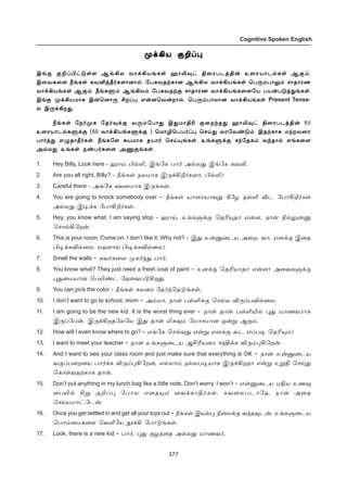 377
Cognitive Spoken English
º‚Aò °PŠ¹º‚Aò °PŠ¹º‚Aò °PŠ¹º‚Aò °PŠ¹º‚Aò °PŠ¹
Þƒ° °PŠH†´œ÷ ÝƒAô õ£‚Aòƒèœ ý£L¾† F¬óðìˆF¡ à¬óò£ì™èœ Ý°‹.
Þ¬õè¬÷ cƒèœ èõQˆb˜è÷£ù£™, «ð²õîŸè£ù ÝƒAô õ£‚Aòƒèœ ªð¼‹ð£½‹ ê£î£óí
õ£‚Aòƒèœ Ý°‹. cƒèÀ‹ ÝƒAô‹ «ð²õîŸ° ê£î£óí õ£‚Aòƒè¬÷«ò ðò¡ð´ˆ¶ƒèœ.
Þƒ° º‚Aòñ£è Þ¡ªù£¼ CøŠ¹ â¡ùªõ¡ø£™, ªð¼‹ð£ô£ù õ£‚Aòƒèœ Present Tense-
™ Þ¼‚Aø¶.
cƒèœ «ï˜ºè «î˜¾‚° õ¼‹«ð£¶ Þ¶ñ£FK °¬ø‰î¶ ý£L¾† F¬óðìˆF¡ 50
à¬óò£ì™èÀ‚° (50 õ£‚AòƒèÀ‚° ) ªñ£Nªðò˜Š¹ ªêŒ¶ õó«õ‡´‹. ÞîŸè£è ñŸøõ¬ó
ð£˜ˆ¶ â¿î£b˜èœ. cƒè«÷ ²òñ£è îò£˜ ªêŒ»ƒèœ. àƒèÀ‚° ê‰«îè‹ õ‰î£™ âƒè¬÷
Ü™ô¶ àƒèœ ï‡ð˜è¬÷ Üµ°ƒèœ.
1. Hey Billy, Look here - ý£Œ H™L, Þƒ«è ð£˜ Ü™ô¶ Þƒ«è èõQ.
2. Are you all right, Billy? - cƒèœ ïôñ£è Þ¼‚Al˜è÷£, H™L?
3. Careful there - Üƒ«è èõùñ£è Þ¼ƒèœ.
4. You are going to knock somebody over - cƒèœ ò£¬óò£õ¶ W«ö îœO Mì «ð£Al˜èœ
Ü™ô¶ Þ®‚è «ð£Al˜èœ.
5. Hey, you know what, I am saying stop - ý£Œ, àƒèÀ‚° ªîK»î£ â¡ù, ï£¡ G™½¡Â
ªê£™A«ø¡,
6. This is your room, Come on. I don’t like it, Why not? - Þ¶ à¡Â¬ìò Ü¬ø. õ£, âù‚° Þ¬î
H®‚èM™¬ô. âîù£™ H®‚èM™¬ô?
7. Smell the walls - ²õ˜è¬÷ ºè˜‰¶ ð£˜.
8. You know what? They just need a fresh coat of paint - àù‚° ªîKò£î£ â¡ù? Ü¬õèÀ‚°
¹¶¬ñò£ù ªðJ‡† «î¬õð´Aø¶.
9. You can pick the color - cƒèœ èô¬ó «î˜‰ªî´ƒèœ.
10. I don’t want to go to school, mom - Ü‹ñ£, ï£¡ ðœO‚° ªê™ô M¼‹ðM™¬ô.
11. I am going to be the new kid. It is the worst thing ever - ï£¡ î£¡ ðœOJ™ ¹¶ ñ£íõó£è
Þ¼Š«ð¡. Þ¼‚Aøî«ô«ò Þ¶ î£¡ Iè¾‹ «ñ£êñ£ù å¡Á Ý°‹.
12. How will I even know where to go? - âƒ«è ªê™õ¶ â¡Á âù‚° Ãì âŠð® ªîK»‹?
13. I want to meet your teacher - ï£¡ àƒèÀ¬ìò ÝCKò¬ó ê‰F‚è M¼‹¹A«ø¡.
14. And I want to see your class room and just make sure that everything is OK - ï£¡ à¡Â¬ìò
õ°Šð¬ø¬ò ð£˜‚è M¼‹¹A«ø¡, â™ô£‹ ï™ôð®ò£è Þ¼‚Aøî£ â¡Á àÁF ªêŒ¶
ªè£œõîŸè£è î£¡.
15. Don’t put anything in my lunch bag like a little note, Don’t worry. I won’t - â¡Â¬ìò ñFò àí¾
¬ðJ™ CÁ °PŠ¹ «ð£ô â¬î»‹ ¬õ‚è£b˜èœ. èõ¬ôðì£«î, ï£¡ Ü¬î
ªêŒòñ£†«ì¡.
16. Once you get settled in and get all your toys out - cƒèœ Þò™¹ G¬ô‚° õ‰î¾ì¡, àƒèÀ¬ìò
ªð£‹¬ñè¬÷ ªõO«ò É‚A «ð£´ƒèœ.
17. Look, there is a new kid - ð£˜, ¹¶ °ö‰¬î Ü™ô¶ ñ£íõ˜.
 