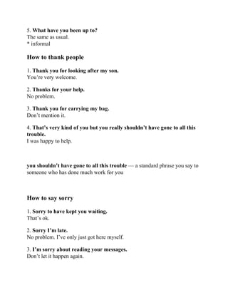 5. What have you been up to?
The same as usual.
* informal
How to thank people
1. Thank you for looking after my son.
You’re very welcome.
2. Thanks for your help.
No problem.
3. Thank you for carrying my bag.
Don’t mention it.
4. That’s very kind of you but you really shouldn’t have gone to all this
trouble.
I was happy to help.
you shouldn’t have gone to all this trouble — a standard phrase you say to
someone who has done much work for you
How to say sorry
1. Sorry to have kept you waiting.
That’s ok.
2. Sorry I’m late.
No problem. I’ve only just got here myself.
3. I’m sorry about reading your messages.
Don’t let it happen again.
 