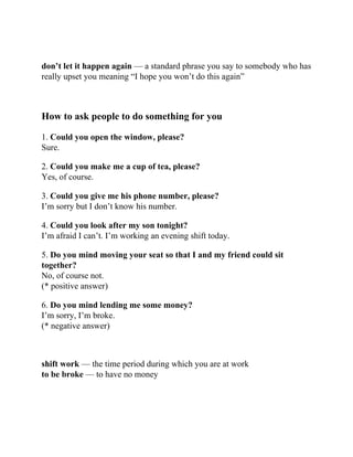 don’t let it happen again — a standard phrase you say to somebody who has
really upset you meaning “I hope you won’t do this again”
How to ask people to do something for you
1. Could you open the window, please?
Sure.
2. Could you make me a cup of tea, please?
Yes, of course.
3. Could you give me his phone number, please?
I’m sorry but I don’t know his number.
4. Could you look after my son tonight?
I’m afraid I can’t. I’m working an evening shift today.
5. Do you mind moving your seat so that I and my friend could sit
together?
No, of course not.
(* positive answer)
6. Do you mind lending me some money?
I’m sorry, I’m broke.
(* negative answer)
shift work — the time period during which you are at work
to be broke — to have no money
 