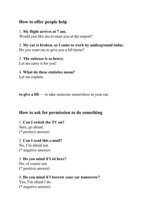 How to offer people help
1. My flight arrives at 7 am.
Would you like me to meet you at the airport?
2. My car is broken, so I came to work by underground today.
Do you want me to give you a lift home?
3. The suitcase is so heavy.
Let me carry it for you!
4. What do these statistics mean?
Let me explain.
to give a lift — to take someone somewhere in your car
How to ask for permission to do something
1. Can I switch the TV on?
Sure, go ahead.
(* positive answer)
2. Can I read this e-mail?
No, I’m afraid not.
(* negative answer)
3. Do you mind if I sit here?
No, of course not.
(* positive answer)
4. Do you mind if I borrow your car tomorrow?
Yes, I’m afraid I do.
(* negative answer)
 