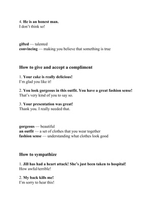 4. He is an honest man.
I don’t think so!
gifted — talented
convincing — making you believe that something is true
How to give and accept a compliment
1. Your cake is really delicious!
I’m glad you like it!
2. You look gorgeous in this outfit. You have a great fashion sense!
That’s very kind of you to say so.
3. Your presentation was great!
Thank you. I really needed that.
gorgeous — beautiful
an outfit — a set of clothes that you wear together
fashion sense — understanding what clothes look good
How to sympathize
1. Jill has had a heart attack! She’s just been taken to hospital!
How awful/terrible!
2. My back kills me!
I’m sorry to hear this!
 