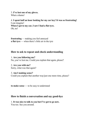 3. I’ve lost one of my gloves.
What a shame!
4. I spent half an hour looking for my car key! It was so frustrating!
I can imagine!
When I got to my car, I saw I had a flat tyre.
Oh, no!
frustrating — making you feel annoyed
a flat tyre — when there’s little air in the tyre
How to ask to repeat and check understanding
1. Are you following me?
No, you’ve lost me. Could you explain that again, please?
2. Are you with me?
Sorry, what was that again?
3. Am I making sense?
Could you explain that another way/just one more time, please?
to make sense — to be easy to understand
How to finish a conversation and say good-bye
1. It was nice to talk to you but I’ve got to go now.
You too. See you around.
 