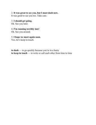 2. It was great to see you, but I must dash now.
It was good to see you too. Take care.
3. I should get going.
Ok. See you later.
4. I’m running terribly late!
Ok. See you around.
5. I hope we meet again soon.
Yes, let’s keep in touch.
to dash — to go quickly because you’re in a hurry
to keep in touch — to write or call each other from time to time
 