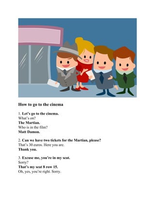 How to go to the cinema
1. Let’s go to the cinema.
What’s on?
The Martian.
Who is in the film?
Matt Damon.
2. Can we have two tickets for the Martian, please?
That’s 30 euros. Here you are.
Thank you.
3. Excuse me, you’re in my seat.
Sorry?
That’s my seat 8 row 15.
Oh, yes, you’re right. Sorry.
 