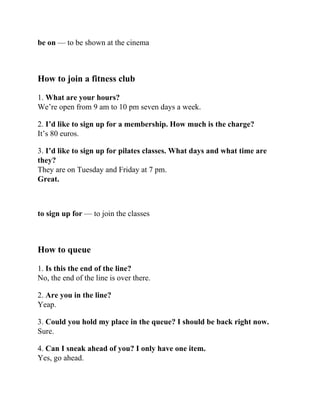 be on — to be shown at the cinema
How to join a fitness club
1. What are your hours?
We’re open from 9 am to 10 pm seven days a week.
2. I’d like to sign up for a membership. How much is the charge?
It’s 80 euros.
3. I’d like to sign up for pilates classes. What days and what time are
they?
They are on Tuesday and Friday at 7 pm.
Great.
to sign up for — to join the classes
How to queue
1. Is this the end of the line?
No, the end of the line is over there.
2. Are you in the line?
Yeap.
3. Could you hold my place in the queue? I should be back right now.
Sure.
4. Can I sneak ahead of you? I only have one item.
Yes, go ahead.
 