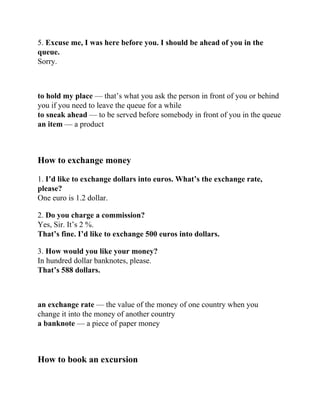 5. Excuse me, I was here before you. I should be ahead of you in the
queue.
Sorry.
to hold my place — that’s what you ask the person in front of you or behind
you if you need to leave the queue for a while
to sneak ahead — to be served before somebody in front of you in the queue
an item — a product
How to exchange money
1. I’d like to exchange dollars into euros. What’s the exchange rate,
please?
One euro is 1.2 dollar.
2. Do you charge a commission?
Yes, Sir. It’s 2 %.
That’s fine. I’d like to exchange 500 euros into dollars.
3. How would you like your money?
In hundred dollar banknotes, please.
That’s 588 dollars.
an exchange rate — the value of the money of one country when you
change it into the money of another country
a banknote — a piece of paper money
How to book an excursion
 