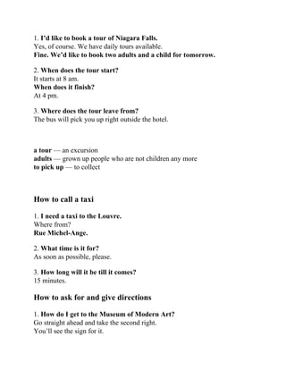 1. I’d like to book a tour of Niagara Falls.
Yes, of course. We have daily tours available.
Fine. We’d like to book two adults and a child for tomorrow.
2. When does the tour start?
It starts at 8 am.
When does it finish?
At 4 pm.
3. Where does the tour leave from?
The bus will pick you up right outside the hotel.
a tour — an excursion
adults — grown up people who are not children any more
to pick up — to collect
How to call a taxi
1. I need a taxi to the Louvre.
Where from?
Rue Michel-Ange.
2. What time is it for?
As soon as possible, please.
3. How long will it be till it comes?
15 minutes.
How to ask for and give directions
1. How do I get to the Museum of Modern Art?
Go straight ahead and take the second right.
You’ll see the sign for it.
 