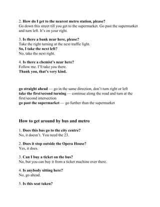 2. How do I get to the nearest metro station, please?
Go down this street till you get to the supermarket. Go past the supermarket
and turn left. It’s on your right.
3. Is there a bank near here, please?
Take the right turning at the next traffic light.
So, I take the next left?
No, take the next right.
4. Is there a chemist’s near here?
Follow me. I’ll take you there.
Thank you, that’s very kind.
go straight ahead — go in the same direction, don’t turn right or left
take the first/second turning — continue along the road and turn at the
first/second intersection
go past the supermarket — go further than the supermarket
How to get around by bus and metro
1. Does this bus go to the city centre?
No, it doesn’t. You need the 23.
2. Does it stop outside the Opera House?
Yes, it does.
3. Can I buy a ticket on the bus?
No, but you can buy it from a ticket machine over there.
4. Is anybody sitting here?
No, go ahead.
5. Is this seat taken?
 