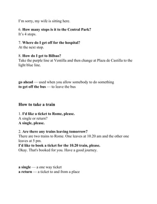 I’m sorry, my wife is sitting here.
6. How many stops is it to the Central Park?
It’s 4 stops.
7. Where do I get off for the hospital?
At the next stop.
8. How do I get to Bilbao?
Take the purple line at Ventilla and then change at Plaza de Castilla to the
light blue line.
go ahead — used when you allow somebody to do something
to get off the bus — to leave the bus
How to take a train
1. I'd like a ticket to Rome, please.
A single or return?
A single, please.
2. Are there any trains leaving tomorrow?
There are two trains to Rome. One leaves at 10.20 am and the other one
leaves at 5 pm.
I’d like to book a ticket for the 10.20 train, please.
Okay. That's booked for you. Have a good journey.
a single — a one way ticket
a return — a ticket to and from a place
 