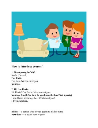 How to introduce yourself
1. Great party, isn’t it?
Yeah. It’s cool.
I’m Ruth.
I’m Julia. Nice to meet you.
You too.
2. Hi, I’m Kevin.
Hi, Kevin! I’m David. Nice to meet you.
You too, David. So, how do you know the host? (at a party)
I and Daniel work together. What about you?
I live next door.
a host — a person who invites guests to his/her home
next door — a house next to yours
 
