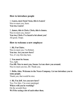 How to introduce people
1. Laura, meet Seon! Seon, this is Laura!
Nice to meet you, Seon.
You too, Laura!
2. James, this is Chris. Chris, this is James.
Nice to meet you, James!
You too, Chris. I’ve heard a lot about you!
All good, I hope.
How to welcome a new employee
1. Hi, I’m Claire.
Nice to meet you. I’m Robert.
You too. Are you new here?
Yes, it’s my first day here.
2. You must be Susan.
Yes, right.
I’m Jill. Nice to meet you, Susan. Let me show you around.
Nice to meet you too, Jill. Thank you.
3. Hello, Jake. Welcome to the Nesco Company. Let me introduce you to
some people.
Thank you, that would be nice.
4. Hi, I’m Jeff. Are you new here?
Yes, I’m Alex. I’m a new paralegal.
Where will you be working?
On the seventh floor.
We’ll be seeing a lot of each other then.
 