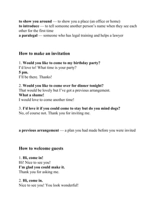 to show you around — to show you a place (an office or home)
to introduce — to tell someone another person’s name when they see each
other for the first time
a paralegal — someone who has legal training and helps a lawyer
Нow to make an invitation
1. Would you like to come to my birthday party?
I’d love to! What time is your party?
5 pm.
I’ll be there. Thanks!
2. Would you like to come over for dinner tonight?
That would be lovely but I’ve got a previous arrangement.
What a shame!
I would love to come another time!
3. I’d love it if you could come to stay but do you mind dogs?
No, of course not. Thank you for inviting me.
a previous arrangement — a plan you had made before you were invited
How to welcome guests
1. Hi, come in!
Hi! Nice to see you!
I’m glad you could make it.
Thank you for asking me.
2. Hi, come in.
Nice to see you! You look wonderful!
 