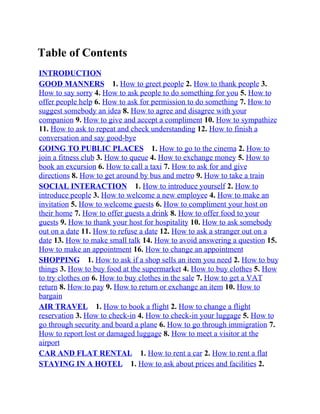Table of Contents
INTRODUCTION
GOOD MANNERS 1. How to greet people 2. How to thank people 3.
How to say sorry 4. How to ask people to do something for you 5. How to
offer people help 6. How to ask for permission to do something 7. How to
suggest somebody an idea 8. How to agree and disagree with your
companion 9. How to give and accept a compliment 10. How to sympathize
11. How to ask to repeat and check understanding 12. How to finish a
conversation and say good-bye
GOING TO PUBLIC PLACES 1. How to go to the cinema 2. How to
join a fitness club 3. How to queue 4. How to exchange money 5. How to
book an excursion 6. How to call a taxi 7. How to ask for and give
directions 8. How to get around by bus and metro 9. How to take a train
SOCIAL INTERACTION 1. How to introduce yourself 2. How to
introduce people 3. How to welcome a new employee 4. Нow to make an
invitation 5. How to welcome guests 6. How to compliment your host on
their home 7. How to offer guests a drink 8. How to offer food to your
guests 9. How to thank your host for hospitality 10. How to ask somebody
out on a date 11. How to refuse a date 12. How to ask a stranger out on a
date 13. How to make small talk 14. How to avoid answering a question 15.
How to make an appointment 16. How to change an appointment
SHOPPING 1. How to ask if a shop sells an item you need 2. How to buy
things 3. How to buy food at the supermarket 4. How to buy clothes 5. How
to try clothes on 6. How to buy clothes in the sale 7. How to get a VAT
return 8. How to pay 9. How to return or exchange an item 10. How to
bargain
AIR TRAVEL 1. How to book a flight 2. How to change a flight
reservation 3. How to check-in 4. How to check-in your luggage 5. How to
go through security and board a plane 6. How to go through immigration 7.
How to report lost or damaged luggage 8. How to meet a visitor at the
airport
CAR AND FLAT RENTAL 1. How to rent a car 2. How to rent a flat
STAYING IN A HOTEL 1. How to ask about prices and facilities 2.
 