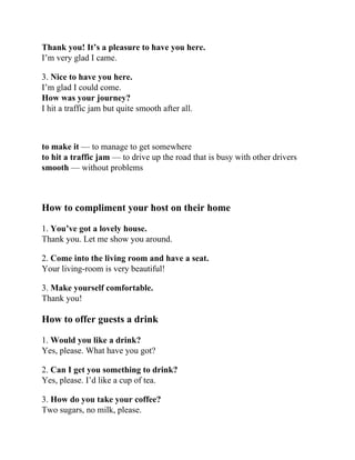 Thank you! It’s a pleasure to have you here.
I’m very glad I came.
3. Nice to have you here.
I’m glad I could come.
How was your journey?
I hit a traffic jam but quite smooth after all.
to make it — to manage to get somewhere
to hit a traffic jam — to drive up the road that is busy with other drivers
smooth — without problems
How to compliment your host on their home
1. You’ve got a lovely house.
Thank you. Let me show you around.
2. Come into the living room and have a seat.
Your living-room is very beautiful!
3. Make yourself comfortable.
Thank you!
How to offer guests a drink
1. Would you like a drink?
Yes, please. What have you got?
2. Can I get you something to drink?
Yes, please. I’d like a cup of tea.
3. How do you take your coffee?
Two sugars, no milk, please.
 