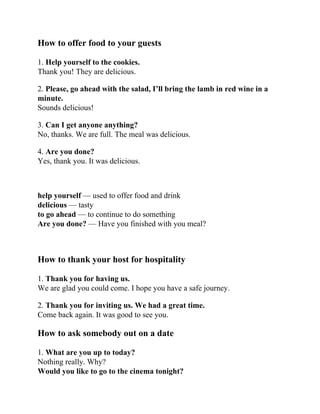 How to offer food to your guests
1. Help yourself to the cookies.
Thank you! They are delicious.
2. Please, go ahead with the salad, I’ll bring the lamb in red wine in a
minute.
Sounds delicious!
3. Can I get anyone anything?
No, thanks. We are full. The meal was delicious.
4. Are you done?
Yes, thank you. It was delicious.
help yourself — used to offer food and drink
delicious — tasty
to go ahead — to continue to do something
Are you done? — Have you finished with you meal?
How to thank your host for hospitality
1. Thank you for having us.
We are glad you could come. I hope you have a safe journey.
2. Thank you for inviting us. We had a great time.
Come back again. It was good to see you.
How to ask somebody out on a date
1. What are you up to today?
Nothing really. Why?
Would you like to go to the cinema tonight?
 