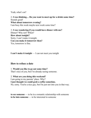 Yeah, what’s on?
2. I was thinking… Do you want to meet up for a drink some time?
Sounds good!
What about tomorrow evening?
I am busy this week maybe next week some time?
3. I was wondering if you would have dinner with me?
Dinner? Why not? When?
How about tonight?
Sorry, I can’t make it tonight.
Can you make it tomorrow then?
Yes, tomorrow is fine.
I can’t make it tonight — I can not meet you tonight
How to refuse a date
1. Would you like to go out some time?
That’s nice of you, but I’m already seeing someone.
2. What are you doing this weekend?
I am going to my parents’ place. Why?
I just thought we could grab a coffee sometime.
No, sorry. You're a nice guy, but I'm just not into you in that way.
to see someone — to be in a romantic relationship with someone
to be into someone — to be interested in someone
 