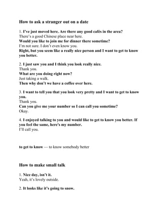 How to ask a stranger out on a date
1. I’ve just moved here. Are there any good cafés in the area?
There’s a good Chinese place near here.
Would you like to join me for dinner there sometime?
I’m not sure. I don’t even know you.
Right, but you seem like a really nice person and I want to get to know
you better.
2. I just saw you and I think you look really nice.
Thank you.
What are you doing right now?
Just taking a walk.
Then why don’t we have a coffee over here.
3. I want to tell you that you look very pretty and I want to get to know
you.
Thank you.
Can you give me your number so I can call you sometime?
Okay.
4. I enjoyed talking to you and would like to get to know you better. If
you feel the same, here's my number.
I’ll call you.
to get to know — to know somebody better
How to make small talk
1. Nice day, isn’t it.
Yeah, it’s lovely outside.
2. It looks like it’s going to snow.
 