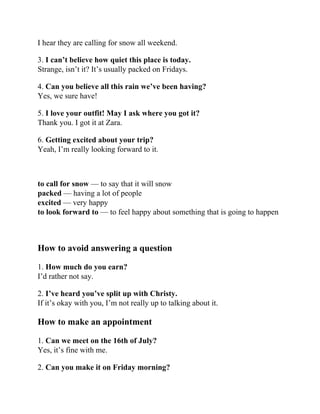 I hear they are calling for snow all weekend.
3. I can’t believe how quiet this place is today.
Strange, isn’t it? It’s usually packed on Fridays.
4. Can you believe all this rain we’ve been having?
Yes, we sure have!
5. I love your outfit! May I ask where you got it?
Thank you. I got it at Zara.
6. Getting excited about your trip?
Yeah, I’m really looking forward to it.
to call for snow — to say that it will snow
packed — having a lot of people
excited — very happy
to look forward to — to feel happy about something that is going to happen
How to avoid answering a question
1. How much do you earn?
I’d rather not say.
2. I’ve heard you’ve split up with Christy.
If it’s okay with you, I’m not really up to talking about it.
How to make an appointment
1. Can we meet on the 16th of July?
Yes, it’s fine with me.
2. Can you make it on Friday morning?
 