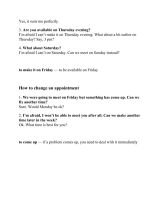 Yes, it suits me perfectly.
3. Are you available on Thursday evening?
I’m afraid I can’t make it on Thursday evening. What about a bit earlier on
Thursday? Say, 3 pm?
4. What about Saturday?
I’m afraid I can’t on Saturday. Can we meet on Sunday instead?
to make it on Friday — to be available on Friday
How to change an appointment
1. We were going to meet on Friday but something has come up. Can we
fix another time?
Sure. Would Monday be ok?
2. I’m afraid, I won’t be able to meet you after all. Can we make another
time later in the week?
Ok. What time is best for you?
to come up — if a problem comes up, you need to deal with it immediately
 