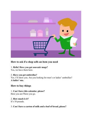 How to ask if a shop sells an item you need
1. Hello! Have you got souvenir mugs?
Yes, we have them here.
2. Have you got umbrellas?
Yes. I’ll show you. Are you looking for men’s or ladies’ umbrellas?
A ladies’ one.
How to buy things
1. Can I have this calendar, please?
Here you are/There you go.
2. How much is it?
It’s 10 pounds.
3. Can I have a carton of milk and a loaf of bread, please?
 