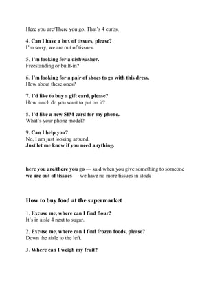 Here you are/There you go. That’s 4 euros.
4. Can I have a box of tissues, please?
I’m sorry, we are out of tissues.
5. I’m looking for a dishwasher.
Freestanding or built-in?
6. I’m looking for a pair of shoes to go with this dress.
How about these ones?
7. I’d like to buy a gift card, please?
How much do you want to put on it?
8. I’d like a new SIM card for my phone.
What’s your phone model?
9. Can I help you?
No, I am just looking around.
Just let me know if you need anything.
here you are/there you go — said when you give something to someone
we are out of tissues — we have no more tissues in stock
How to buy food at the supermarket
1. Excuse me, where can I find flour?
It’s in aisle 4 next to sugar.
2. Excuse me, where can I find frozen foods, please?
Down the aisle to the left.
3. Where can I weigh my fruit?
 