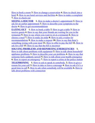 How to book a room 3. How to change a reservation 4. How to check into a
hotel 5. How to use hotel services and facilities 6. How to make a complaint
7. How to check-out
SEEING A DOCTOR 1. How to make a doctor’s appointment 2. How to
ask for an earlier appointment 3. How to describe your symptoms to the
doctor 4. How to get recommendations
EATING OUT 1. How to book a table 2. How to get a table 3. How to
receive guests 4. How to say that your friends are waiting for you in the
restaurant 5. How to say where you want to sit at a restaurant 6. How to
choose a meal 7. How to make an order 8. How to ask a waiter for
recommendations 9. How to make a request 10. How to say that there’s
something wrong with your meal 11. How to offer to pay the bill 12. How to
ask for a bill 13. How to say that the bill is incorrect
SOLVING PROBLEMS AND REPORTING EMERGENCIES 1.
How to talk about problems with equipment 2. How to talk about household
appliance problems 3. How to describe your car problems 4. How to say that
someone feels suddenly unwell 5. How to talk about your health emergency
6. How to report an emergency 7. How to report a crime at the police station
TELEPHONING 1. How to ask to speak to somebody, 2. How to give a
reason for your call 3. How to take or leave a message 4. How to ask if it’s a
good time to call 5. How to ask when somebody will be available 6. How to
talk about problems with connection
 