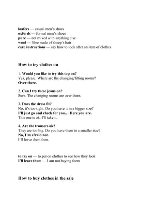 loafers — casual men’s shoes
oxfords — formal men’s shoes
pure — not mixed with anything else
wool — fibre made of sheep’s hair
care instructions — say how to look after an item of clothes
How to try clothes on
1. Would you like to try this top on?
Yes, please. Where are the changing/fitting rooms?
Over there.
2. Can I try these jeans on?
Sure. The changing rooms are over there.
3. Does the dress fit?
No, it’s too tight. Do you have it in a bigger size?
I’ll just go and check for you… Here you are.
This one is ok. I’ll take it.
4. Are the trousers ok?
They are too big. Do you have them in a smaller size?
No, I’m afraid not.
I’ll leave them then.
to try on — to put on clothes to see how they look
I’ll leave them — I am not buying them
How to buy clothes in the sale
 
