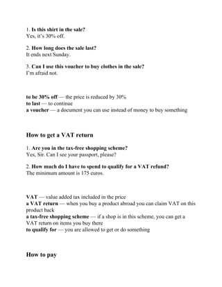 1. Is this shirt in the sale?
Yes, it’s 30% off.
2. How long does the sale last?
It ends next Sunday.
3. Can I use this voucher to buy clothes in the sale?
I’m afraid not.
to be 30% off — the price is reduced by 30%
to last — to continue
a voucher — a document you can use instead of money to buy something
How to get a VAT return
1. Are you in the tax-free shopping scheme?
Yes, Sir. Can I see your passport, please?
2. How much do I have to spend to qualify for a VAT refund?
The minimum amount is 175 euros.
VAT — value added tax included in the price
a VAT return — when you buy a product abroad you can claim VAT on this
product back
a tax-free shopping scheme — if a shop is in this scheme, you can get a
VAT return on items you buy there
to qualify for — you are allowed to get or do something
How to pay
 