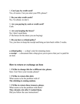 1. Can I pay by credit card?
Yes, of course. Can you enter your PIN, please?
2. Do you take credit cards?
No, I’m afraid, we don’t.
3. Are you paying by cash or credit card?
Cash.
4. Are you keeping the boxes?
No, I don’t need them.
(* the boxes for the shoes you are buying)
5. Do you have a refund policy?
Yes, you have to keep the receipt and bring an item back within 2 weeks.
a refund policy — a shop’s rule for returning items
a receipt — a document that a shop gives you to prove that you’ve paid for
an item
How to return or exchange an item
1. I’d like to change this for a different size, please.
Sure. Can I have your receipt, please?
2. I’d like to return this skirt.
What seems to be the problem with it?
The stitching is coming undone.
3. I’d like to return these trousers, please.
What seems to be the problem with them?
They shrank a lot after I washed them.
Did you follow the care instructions?
 