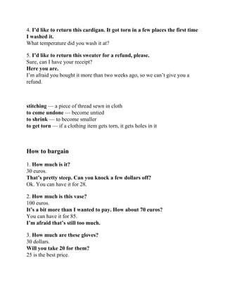 4. I’d like to return this cardigan. It got torn in a few places the first time
I washed it.
What temperature did you wash it at?
5. I’d like to return this sweater for a refund, please.
Sure, can I have your receipt?
Here you are.
I’m afraid you bought it more than two weeks ago, so we can’t give you a
refund.
stitching — a piece of thread sewn in cloth
to come undone — become untied
to shrink — to become smaller
to get torn — if a clothing item gets torn, it gets holes in it
How to bargain
1. How much is it?
30 euros.
That’s pretty steep. Can you knock a few dollars off?
Ok. You can have it for 28.
2. How much is this vase?
100 euros.
It’s a bit more than I wanted to pay. How about 70 euros?
You can have it for 85.
I’m afraid that’s still too much.
3. How much are these gloves?
30 dollars.
Will you take 20 for them?
25 is the best price.
 