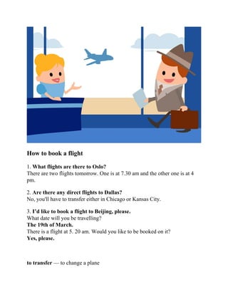 How to book a flight
1. What flights are there to Oslo?
There are two flights tomorrow. One is at 7.30 am and the other one is at 4
pm.
2. Are there any direct flights to Dallas?
No, you'll have to transfer either in Chicago or Kansas City.
3. I’d like to book a flight to Beijing, please.
What date will you be travelling?
The 19th of March.
There is a flight at 5. 20 am. Would you like to be booked on it?
Yes, please.
to transfer — to change a plane
 
