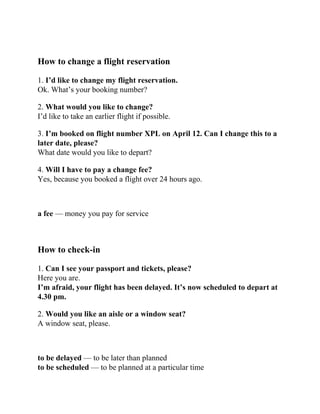 How to change a flight reservation
1. I’d like to change my flight reservation.
Ok. What’s your booking number?
2. What would you like to change?
I’d like to take an earlier flight if possible.
3. I’m booked on flight number XPL on April 12. Can I change this to a
later date, please?
What date would you like to depart?
4. Will I have to pay a change fee?
Yes, because you booked a flight over 24 hours ago.
a fee — money you pay for service
How to check-in
1. Can I see your passport and tickets, please?
Here you are.
I’m afraid, your flight has been delayed. It’s now scheduled to depart at
4.30 pm.
2. Would you like an aisle or a window seat?
A window seat, please.
to be delayed — to be later than planned
to be scheduled — to be planned at a particular time
 