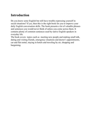 Introduction
Do you know some English but still have trouble expressing yourself in
social situations? If yes, then this is the right book for you to improve your
daily English conversation skills. The book presents a lot of valuable phrases
and sentences you would never think of unless you come across them. It
contains plenty of common sentences used by native English speakers in
everyday life.
The book covers topics such as meeting new people and making small talk,
dating and visiting friends, emergency situations and doctor’s appointments,
car and flat rental, staying in hotels and traveling by air, shopping and
bargaining.
 