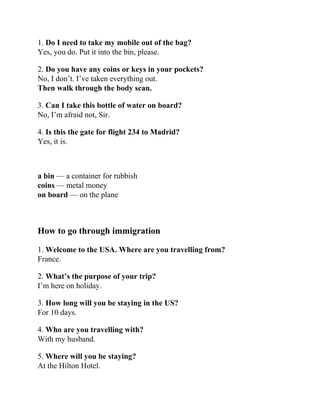 1. Do I need to take my mobile out of the bag?
Yes, you do. Put it into the bin, please.
2. Do you have any coins or keys in your pockets?
No, I don’t. I’ve taken everything out.
Then walk through the body scan.
3. Can I take this bottle of water on board?
No, I’m afraid not, Sir.
4. Is this the gate for flight 234 to Madrid?
Yes, it is.
a bin — a container for rubbish
coins — metal money
on board — on the plane
How to go through immigration
1. Welcome to the USA. Where are you travelling from?
France.
2. What’s the purpose of your trip?
I’m here on holiday.
3. How long will you be staying in the US?
For 10 days.
4. Who are you travelling with?
With my husband.
5. Where will you be staying?
At the Hilton Hotel.
 