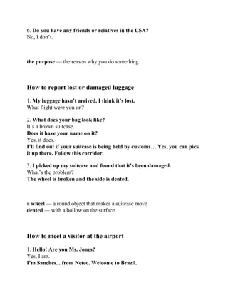 6. Do you have any friends or relatives in the USA?
No, I don’t.
the purpose — the reason why you do something
How to report lost or damaged luggage
1. My luggage hasn’t arrived. I think it’s lost.
What flight were you on?
2. What does your bag look like?
It’s a brown suitcase.
Does it have your name on it?
Yes, it does.
I’ll find out if your suitcase is being held by customs… Yes, you can pick
it up there. Follow this corridor.
3. I picked up my suitcase and found that it’s been damaged.
What’s the problem?
The wheel is broken and the side is dented.
a wheel — a round object that makes a suitcase move
dented — with a hollow on the surface
How to meet a visitor at the airport
1. Hello! Are you Ms. Jones?
Yes, I am.
I’m Sanches... from Netco. Welcome to Brazil.
 