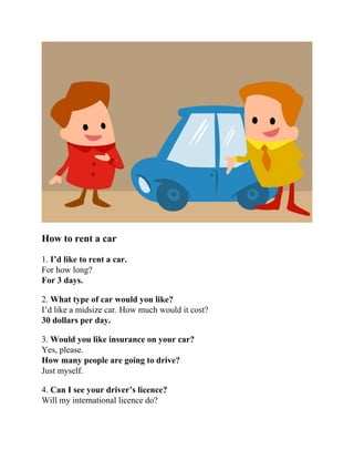 How to rent a car
1. I’d like to rent a car.
For how long?
For 3 days.
2. What type of car would you like?
I’d like a midsize car. How much would it cost?
30 dollars per day.
3. Would you like insurance on your car?
Yes, please.
How many people are going to drive?
Just myself.
4. Can I see your driver’s licence?
Will my international licence do?
 