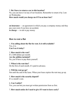 5. Do I have to return a car to this location?
No, you can leave it at any of our locations. Remember to return it by 2 am
on Wednesday.
How much would you charge me if I’m an hour late?
an insurance — an agreement in which you pay a company money and they
pay your costs if you have an accident.
to charge — to ask to pay money
How to rent a flat
1. I’m calling about the flat for rent. Is it still available?
Yes, it is.
Can I see it today?
2. How much is the rent?
It’s 1200 dollars per month.
Are the utilities included?
No, you’ll have to pay them yourself.
3. When is the rent due?
On the first of each month. It’s paid in advance.
4. Will the rent go up?
Not until the end of the lease. When your lease expires the rent may go up.
5. How much is the security deposit?
It’s a month’s rent.
6. Can I sublet?
Yes, you can but you must get written permission from us first.
7. How much notice do I need to give if I want to leave early?
 