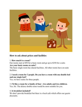How to ask about prices and facilities
1. How much is a room?
Our rooms start at $50 for a basic room and go up to $250 for a suite.
Are your basic rooms en suite?
The basic single room has shared facilities. All other rooms have en-suite
facilities.
2. I need a room for 3 people. Do you have a room with one double bed
and one single bed?
Yes, we have suites for three people.
3. I’d like a room for a family of four - two adults and two children.
Yes, Sir. The deluxe double room would be most suitable for you.
4. Is breakfast included?
We don’t provide breakfast but there is a local cafe which offers our guests
discounts.
 