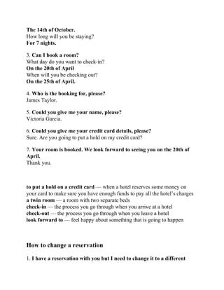 The 14th of October.
How long will you be staying?
For 7 nights.
3. Can I book a room?
What day do you want to check-in?
On the 20th of April
When will you be checking out?
On the 25th of April.
4. Who is the booking for, please?
James Taylor.
5. Could you give me your name, please?
Victoria Garcia.
6. Could you give me your credit card details, please?
Sure. Are you going to put a hold on my credit card?
7. Your room is booked. We look forward to seeing you on the 20th of
April.
Thank you.
to put a hold on a credit card — when a hotel reserves some money on
your card to make sure you have enough funds to pay all the hotel’s charges
a twin room — a room with two separate beds
check-in — the process you go through when you arrive at a hotel
check-out — the process you go through when you leave a hotel
look forward to — feel happy about something that is going to happen
How to change a reservation
1. I have a reservation with you but I need to change it to a different
 