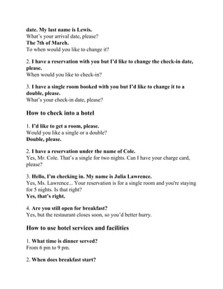 date. My last name is Lewis.
What’s your arrival date, please?
The 7th of March.
To when would you like to change it?
2. I have a reservation with you but I’d like to change the check-in date,
please.
When would you like to check-in?
3. I have a single room booked with you but I’d like to change it to a
double, please.
What’s your check-in date, please?
How to check into a hotel
1. I’d like to get a room, please.
Would you like a single or a double?
Double, please.
2. I have a reservation under the name of Cole.
Yes, Mr. Cole. That’s a single for two nights. Can I have your charge card,
please?
3. Hello, I’m checking in. My name is Julia Lawrence.
Yes, Ms. Lawrence... Your reservation is for a single room and you're staying
for 5 nights. Is that right?
Yes, that’s right.
4. Are you still open for breakfast?
Yes, but the restaurant closes soon, so you’d better hurry.
How to use hotel services and facilities
1. What time is dinner served?
From 6 pm to 9 pm.
2. When does breakfast start?
 