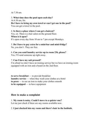 At 7.30 am.
3. What time does the pool open each day?
At 6.30 am, Sir.
Do I have to bring my own towel or can I get one in the pool?
You can get a towel in the pool.
4. Is there a place where I can get a haircut?
Yes, sir. There is a hair salon on the ground floor.
When is it open?
It’s open every day from 10 am to 7 pm except Mondays.
5. Do I have to pay extra for a mini-bar and mini-fridge?
No, you don’t. They are free.
6. Can you send laundry service up to room 236, please?
Yes, I’ll send someone up right away.
7. Can I have my suit pressed?
I’m afraid we don’t have an ironing service but we have an ironing room
equipped with an iron and a board on the 2nd floor.
to serve breakfast — to provide breakfast
laundry service — when they wash your clothes at a hotel
to press — to use an iron to make your clothes smooth
to be equipped — to have equipment
How to make a complaint
1. My room is noisy. Could I move to a quieter one?
Let me just check if there are any rooms available now.
2. I just checked into my room and there’s hair in the bathtub.
 