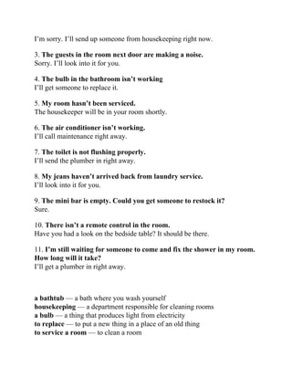 I’m sorry. I’ll send up someone from housekeeping right now.
3. The guests in the room next door are making a noise.
Sorry. I’ll look into it for you.
4. The bulb in the bathroom isn’t working
I’ll get someone to replace it.
5. My room hasn’t been serviced.
The housekeeper will be in your room shortly.
6. The air conditioner isn’t working.
I’ll call maintenance right away.
7. The toilet is not flushing properly.
I’ll send the plumber in right away.
8. My jeans haven’t arrived back from laundry service.
I’ll look into it for you.
9. The mini bar is empty. Could you get someone to restock it?
Sure.
10. There isn’t a remote control in the room.
Have you had a look on the bedside table? It should be there.
11. I’m still waiting for someone to come and fix the shower in my room.
How long will it take?
I’ll get a plumber in right away.
a bathtub — a bath where you wash yourself
housekeeping — a department responsible for cleaning rooms
a bulb — a thing that produces light from electricity
to replace — to put a new thing in a place of an old thing
to service a room — to clean a room
 