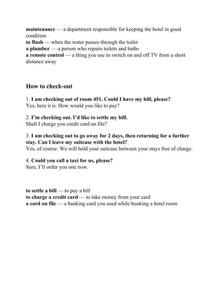 maintenance — a department responsible for keeping the hotel in good
condition
to flush — when the water passes through the toilet
a plumber — a person who repairs toilets and baths
a remote control — a thing you use to switch on and off TV from a short
distance away
How to check-out
1. I am checking out of room 451. Could I have my bill, please?
Yes, here it is. How would you like to pay?
2. I’m checking out. I’d like to settle my bill.
Shall I charge you credit card on file?
3. I am checking out to go away for 2 days, then returning for a further
stay. Can I leave my suitcase with the hotel?
Yes, of course. We will hold your suitcase between your stays free of charge.
4. Could you call a taxi for us, please?
Sure, I’ll order you one now.
to settle a bill — to pay a bill
to charge a credit card — to take money from your card
a card on file — a banking card you used while booking a hotel room
 