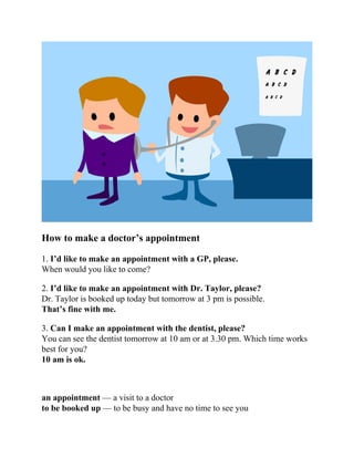 How to make a doctor’s appointment
1. I’d like to make an appointment with a GP, please.
When would you like to come?
2. I’d like to make an appointment with Dr. Taylor, please?
Dr. Taylor is booked up today but tomorrow at 3 pm is possible.
That’s fine with me.
3. Can I make an appointment with the dentist, please?
You can see the dentist tomorrow at 10 am or at 3.30 pm. Which time works
best for you?
10 am is ok.
an appointment — a visit to a doctor
to be booked up — to be busy and have no time to see you
 