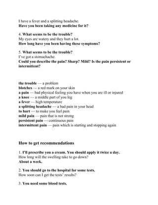 I have a fever and a splitting headache.
Have you been taking any medicine for it?
4. What seems to be the trouble?
My eyes are watery and they hurt a lot.
How long have you been having these symptoms?
5. What seems to be the trouble?
I’ve got a stomachache.
Could you describe the pain? Sharp? Mild? Is the pain persistent or
intermittent?
the trouble — a problem
blotches — a red mark on your skin
a pain — bad physical feeling you have when you are ill or injured
a knee — a middle part of you leg
a fever — high temperature
a splitting headache — a bad pain in your head
to hurt — to make you feel pain
mild pain — pain that is not strong
persistent pain — continuous pain
intermittent pain — pain which is starting and stopping again
How to get recommendations
1. I’ll prescribe you a cream. You should apply it twice a day.
How long will the swelling take to go down?
About a week.
2. You should go to the hospital for some tests.
How soon can I get the tests’ results?
3. You need some blood tests.
 