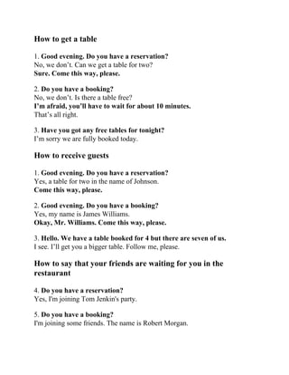 How to get a table
1. Good evening. Do you have a reservation?
No, we don’t. Can we get a table for two?
Sure. Come this way, please.
2. Do you have a booking?
No, we don’t. Is there a table free?
I’m afraid, you’ll have to wait for about 10 minutes.
That’s all right.
3. Have you got any free tables for tonight?
I’m sorry we are fully booked today.
How to receive guests
1. Good evening. Do you have a reservation?
Yes, a table for two in the name of Johnson.
Come this way, please.
2. Good evening. Do you have a booking?
Yes, my name is James Williams.
Okay, Mr. Williams. Come this way, please.
3. Hello. We have a table booked for 4 but there are seven of us.
I see. I’ll get you a bigger table. Follow me, please.
How to say that your friends are waiting for you in the
restaurant
4. Do you have a reservation?
Yes, I'm joining Tom Jenkin's party.
5. Do you have a booking?
I'm joining some friends. The name is Robert Morgan.
 