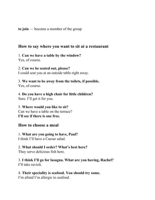 to join — become a member of the group
How to say where you want to sit at a restaurant
1. Can we have a table by the window?
Yes, of course.
2. Can we be seated out, please?
I could seat you at an outside table right away.
3. We want to be away from the toilets, if possible.
Yes, of course.
4. Do you have a high chair for little children?
Sure. I’ll get it for you.
5. Where would you like to sit?
Can we have a table on the terrace?
I’ll see if there is one free.
How to choose a meal
1. What are you going to have, Paul?
I think I’ll have a Caesar salad.
2. What should I order? What’s best here?
They serve delicious fish here.
3. I think I’ll go for lasagna. What are you having, Rachel?
I’ll take ravioli.
4. Their speciality is seafood. You should try some.
I’m afraid I’m allergic to seafood.
 