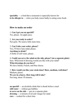 speciality — a food that a restaurant is especially known for
to be allergic to — when you body reacts badly to eating some foods
How to make an order
1. Can I get you an aperitif?
Yes, please. An apple juice.
2. Are you ready to order?
Not quite. We need a little more time.
3. Can I take your order, please?
Yes, I’ll have tuna salad, please.
Anything to drink?
A bottle of still water, please.
4. Could you serve the salad on the side, please? (on a separate plate)
Sure. What kind of dressing would you like with your salad?
What dressings do you have?
We have Italian, French, and blue cheese.
5. How would you like your steak done? Rare, medium, well-done?
Medium, please.
We are in a hurry. How long will it take?
Not long, about 10 minutes.
an aperitif — an alcoholic drink that is drunk before a meal
still water — without gas bubbles
to serve on the side — put on a separate plate
dressing — a mixture of oil and vinegar for salad
rare — cooked for a short time
 