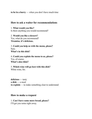 to be in a hurry — when you don’t have much time
How to ask a waiter for recommendations
1. What would you like?
Is there anything you would recommend?
2. Would you like a dessert?
Yes, what do you recommend?
Tiramisu. it’s delicious.
3. Could you help us with the menu, please?
Sure.
What’s in this dish?
4. Could you explain the menu to us, please?
Yes, of course.
What’s aloo tikki?
5. Which wine will go best with this dish?
White wine, Sir.
delicious — tasty
a dish — a meal
to explain — to make something clear to understand
How to make a request
1. Can I have some more bread, please?
I’ll get you some right away.
 